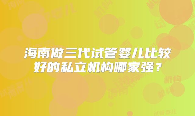 海南做三代试管婴儿比较好的私立机构哪家强?