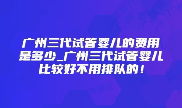 广州三代试管婴儿的费用是多少_广州三代试管婴儿比较好不用排队的!