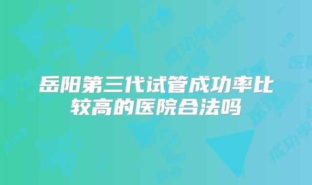 岳阳第三代试管成功率比较高的医院合法吗