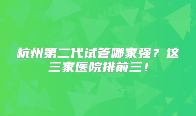 杭州第二代试管哪家强?这三家医院排前三!