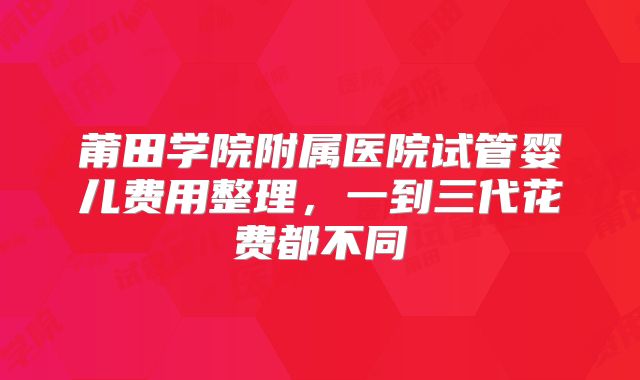 莆田学院附属医院试管婴儿费用整理,一到三代花费都不同