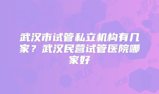 武汉市试管私立机构有几家?武汉民营试管医院哪家好