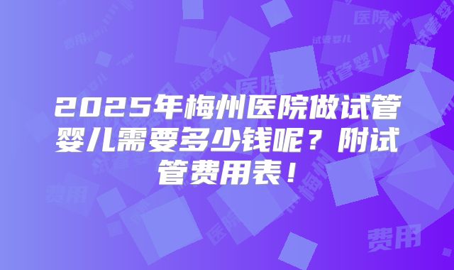 2025年梅州医院做试管婴儿需要多少钱呢？附试管费用表！