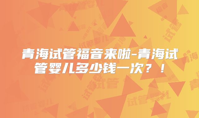 青海试管福音来啦-青海试管婴儿多少钱一次?!