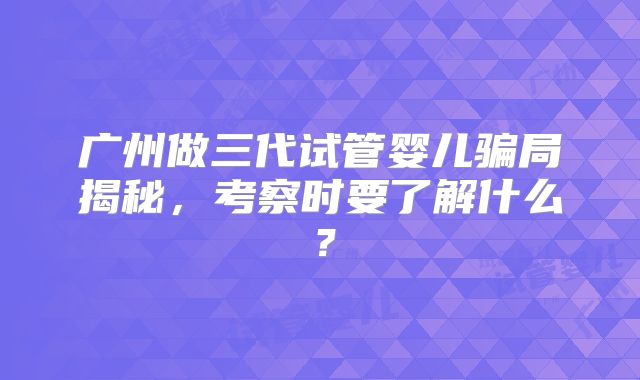 广州做三代试管婴儿骗局揭秘,考察时要了解什么?