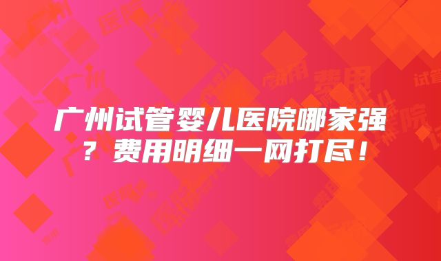 广州试管婴儿医院哪家强?费用明细一网打尽!