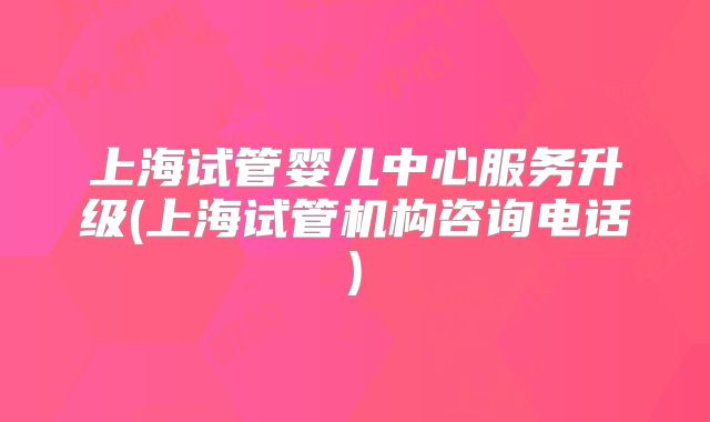 上海试管婴儿中心服务升级(上海试管机构咨询电话)
