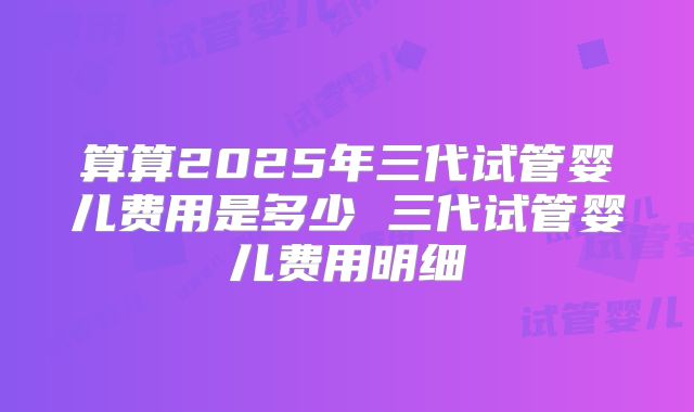 算算2025年三代试管婴儿费用是多少 三代试管婴儿费用明细