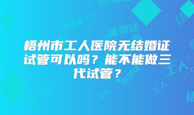 梧州市工人医院无结婚证试管可以吗?能不能做三代试管?