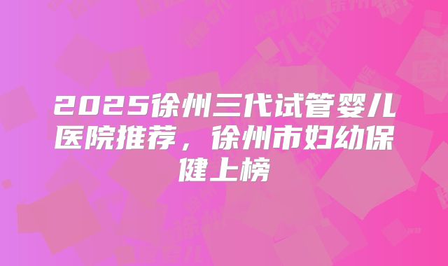 2025徐州三代试管婴儿医院推荐，徐州市妇幼保健上榜