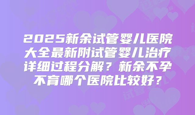 2025新余试管婴儿医院大全最新附试管婴儿治疗详细过程分解？新余不孕不育哪个医院比较好？