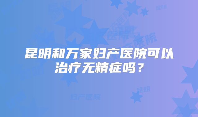 昆明和万家妇产医院可以治疗无精症吗？