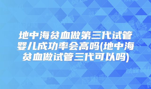 地中海贫血做第三代试管婴儿成功率会高吗(地中海贫血做试管三代可以吗)