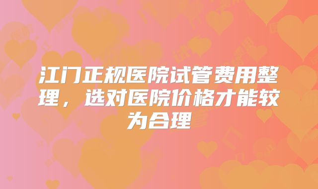 江门正规医院试管费用整理，选对医院价格才能较为合理