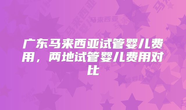 广东马来西亚试管婴儿费用,两地试管婴儿费用对比