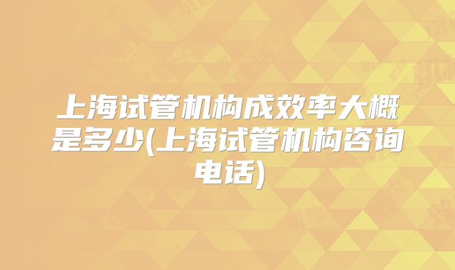 上海试管机构成效率大概是多少(上海试管机构咨询电话)