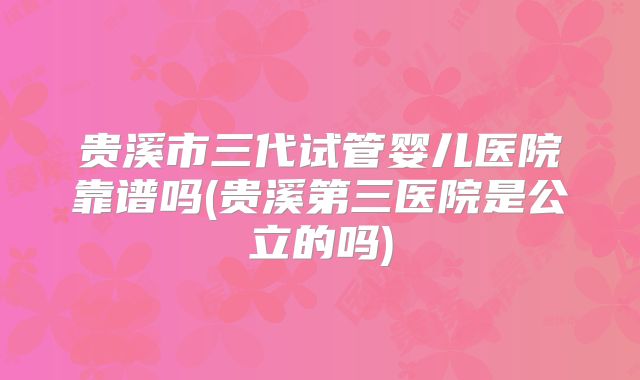 贵溪市三代试管婴儿医院靠谱吗(贵溪第三医院是公立的吗)