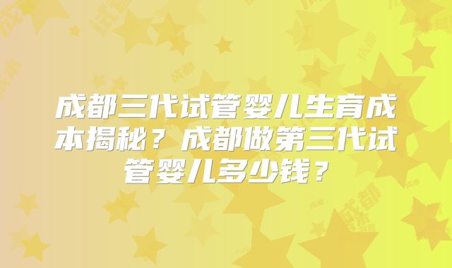 成都三代试管婴儿生育成本揭秘？成都做第三代试管婴儿多少钱？