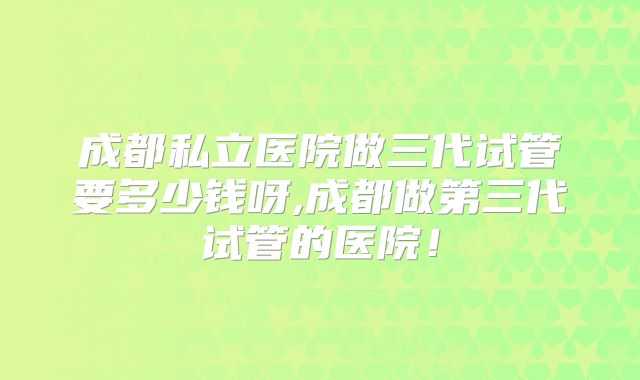 成都私立医院做三代试管要多少钱呀,成都做第三代试管的医院！