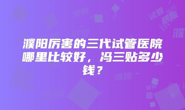 濮阳厉害的三代试管医院哪里比较好，冯三贴多少钱？