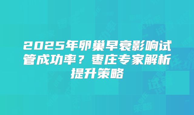 2025年卵巢早衰影响试管成功率？枣庄专家解析提升策略