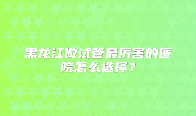 黑龙江做试管最厉害的医院怎么选择？