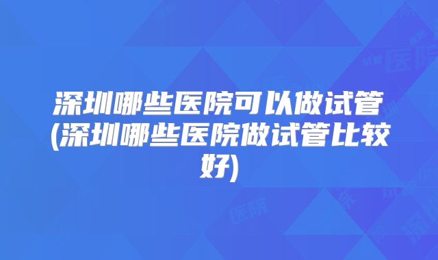 深圳哪些医院可以做试管(深圳哪些医院做试管比较好)