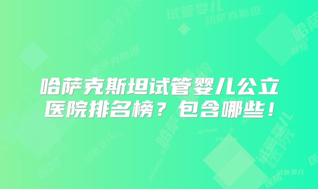 哈萨克斯坦试管婴儿公立医院排名榜?包含哪些!