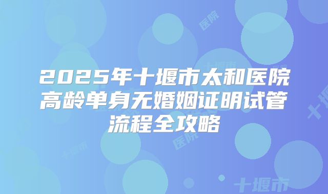 2025年十堰市太和医院高龄单身无婚姻证明试管流程全攻略