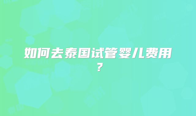 如何去泰国试管婴儿费用？
