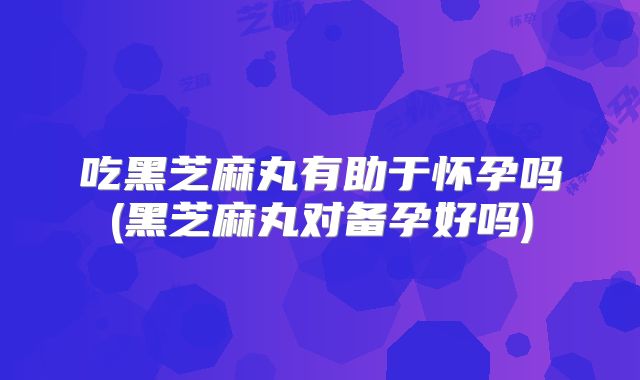 吃黑芝麻丸有助于怀孕吗(黑芝麻丸对备孕好吗)