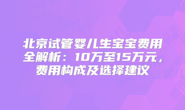 北京试管婴儿生宝宝费用全解析:10万至15万元,费用构成及选择建议