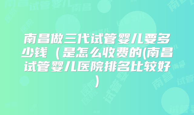 南昌做三代试管婴儿要多少钱(是怎么收费的(南昌试管婴儿医院排名比较好)