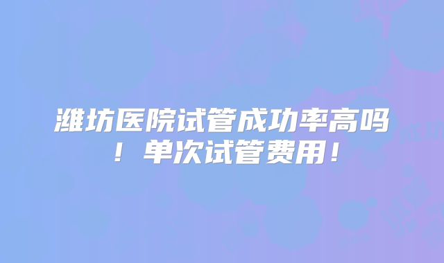 潍坊医院试管成功率高吗！单次试管费用！