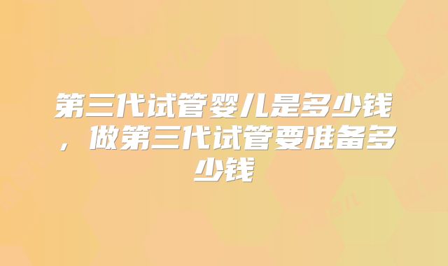 第三代试管婴儿是多少钱,做第三代试管要准备多少钱