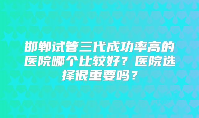 邯郸试管三代成功率高的医院哪个比较好？医院选择很重要吗？