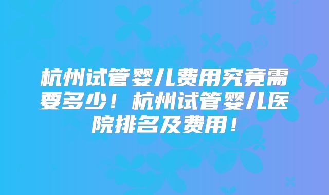 杭州试管婴儿费用究竟需要多少！杭州试管婴儿医院排名及费用！