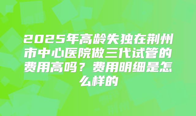 2025年高龄失独在荆州市中心医院做三代试管的费用高吗?费用明细是怎么样的