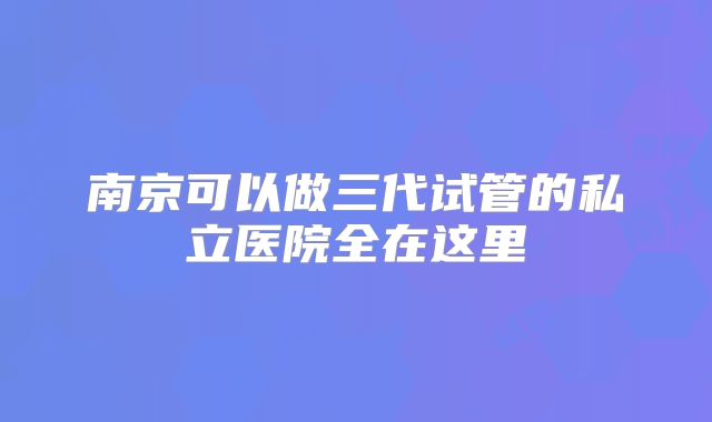 南京可以做三代试管的私立医院全在这里