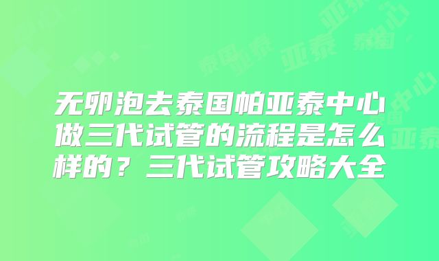 无卵泡去泰国帕亚泰中心做三代试管的流程是怎么样的?三代试管攻略大全
