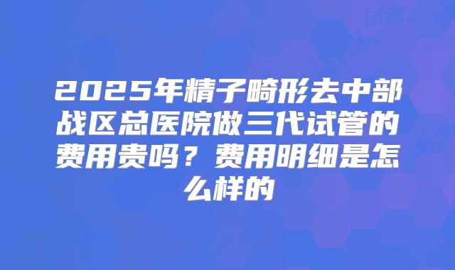 2025年精子畸形去中部战区总医院做三代试管的费用贵吗?费用明细是怎么样的
