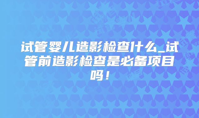 试管婴儿造影检查什么_试管前造影检查是必备项目吗！