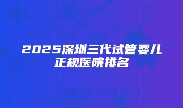 2025深圳三代试管婴儿正规医院排名