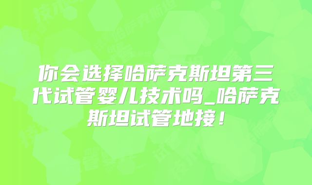 你会选择哈萨克斯坦第三代试管婴儿技术吗_哈萨克斯坦试管地接!