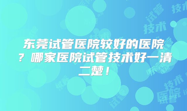 东莞试管医院较好的医院？哪家医院试管技术好一清二楚！