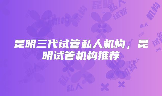 昆明三代试管私人机构,昆明试管机构推荐