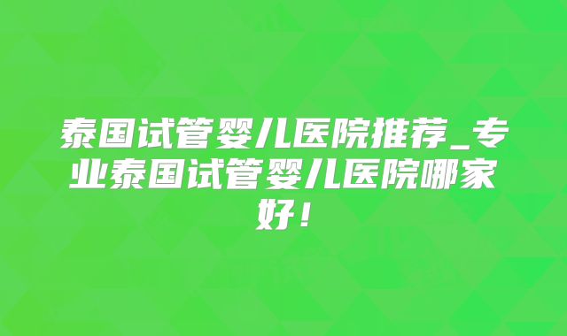 泰国试管婴儿医院推荐_专业泰国试管婴儿医院哪家好！