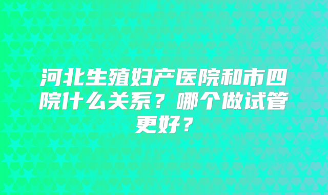 河北生殖妇产医院和市四院什么关系?哪个做试管更好?