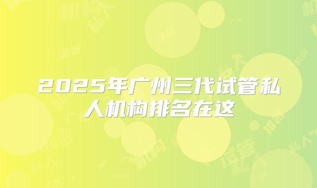 2025年广州三代试管私人机构排名在这