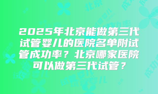 2025年北京能做第三代试管婴儿的医院名单附试管成功率？北京哪家医院可以做第三代试管？